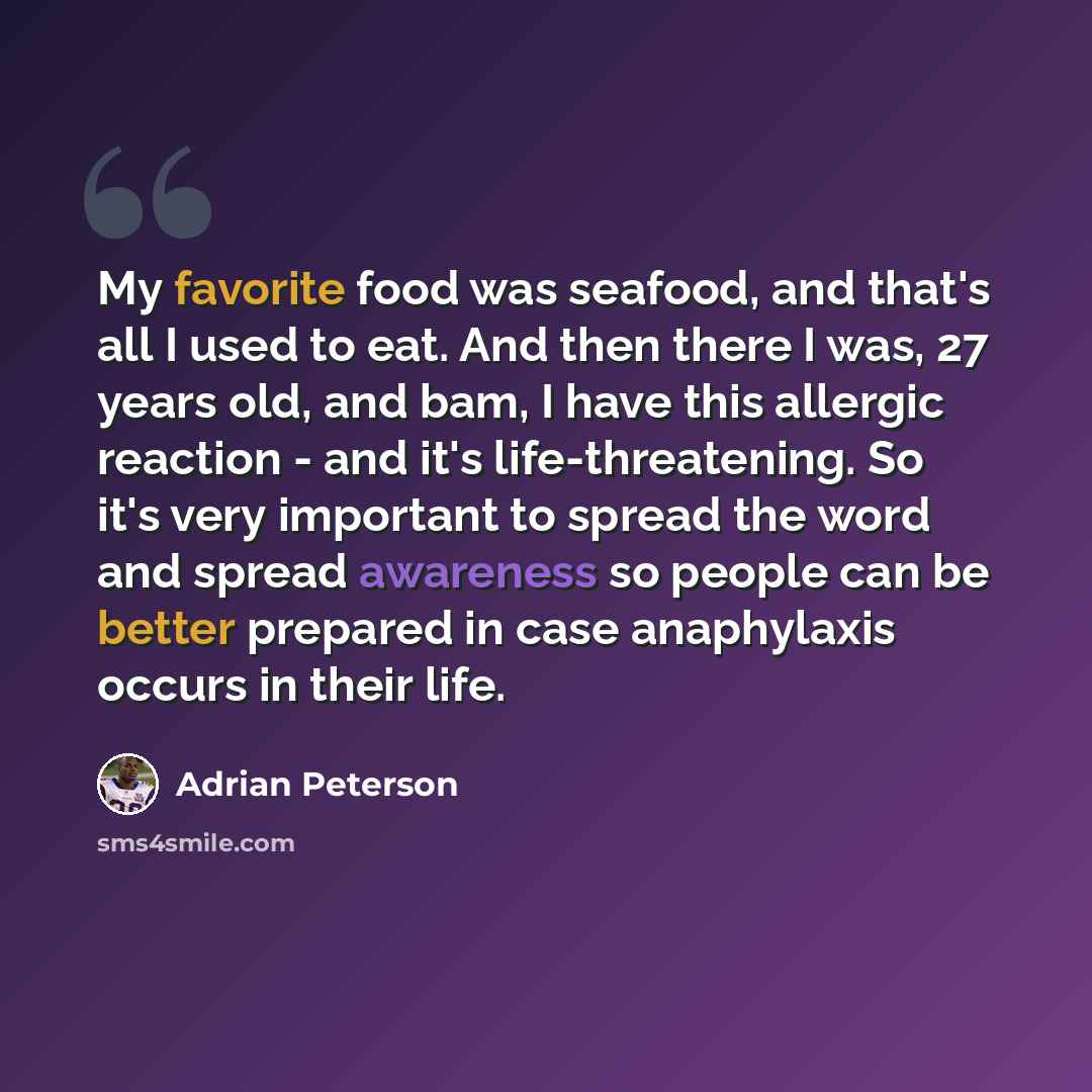 “My favorite food was seafood, and that's all I used to eat. And then there I was, 27 years old, and bam, I have this allergic reaction - and it's life-threatening. So it's very important to spread the word and spread awareness so people can be better prepared in case anaphylaxis occurs in their…” quote by Adrian Peterson
