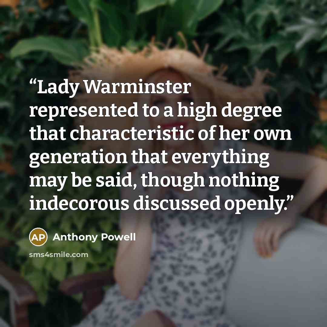 “Lady Warminster represented to a high degree that characteristic of her own generation that everything may be said, though nothing indecorous discussed openly.” quote by Anthony Powell
