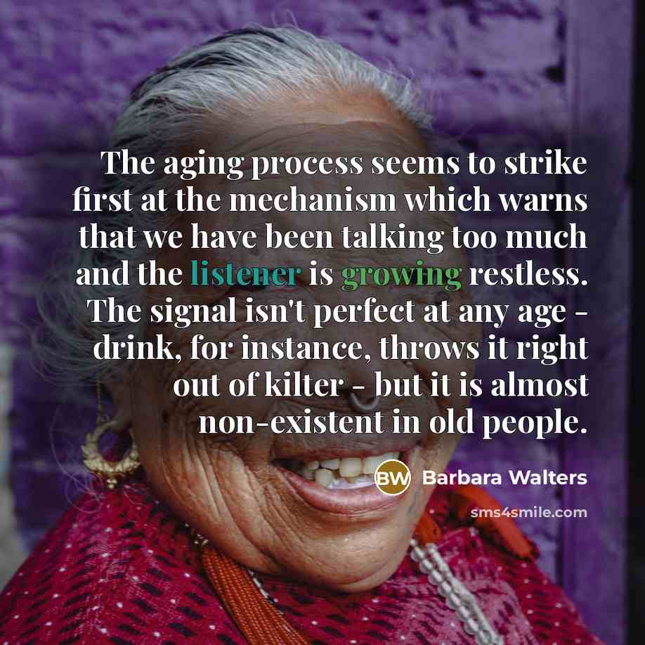 “The aging process seems to strike first at the mechanism which warns that we have been talking too much and the listener is growing restless. The signal isn't perfect at any age - drink, for instance, throws it right out of kilter - but it is almost non-existent in old people.” quote by Barbara Walters