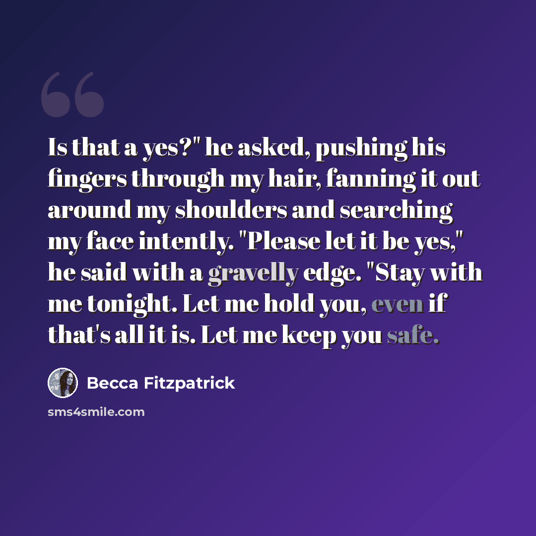 “Is that a yes?" he asked, pushing his fingers through my hair, fanning it out around my shoulders and searching my face intently. "Please let it be yes," he said with a gravelly edge. "Stay with me tonight. Let me hold you, even if that's all it is. Let me keep you safe.” quote by Becca Fitzpatrick