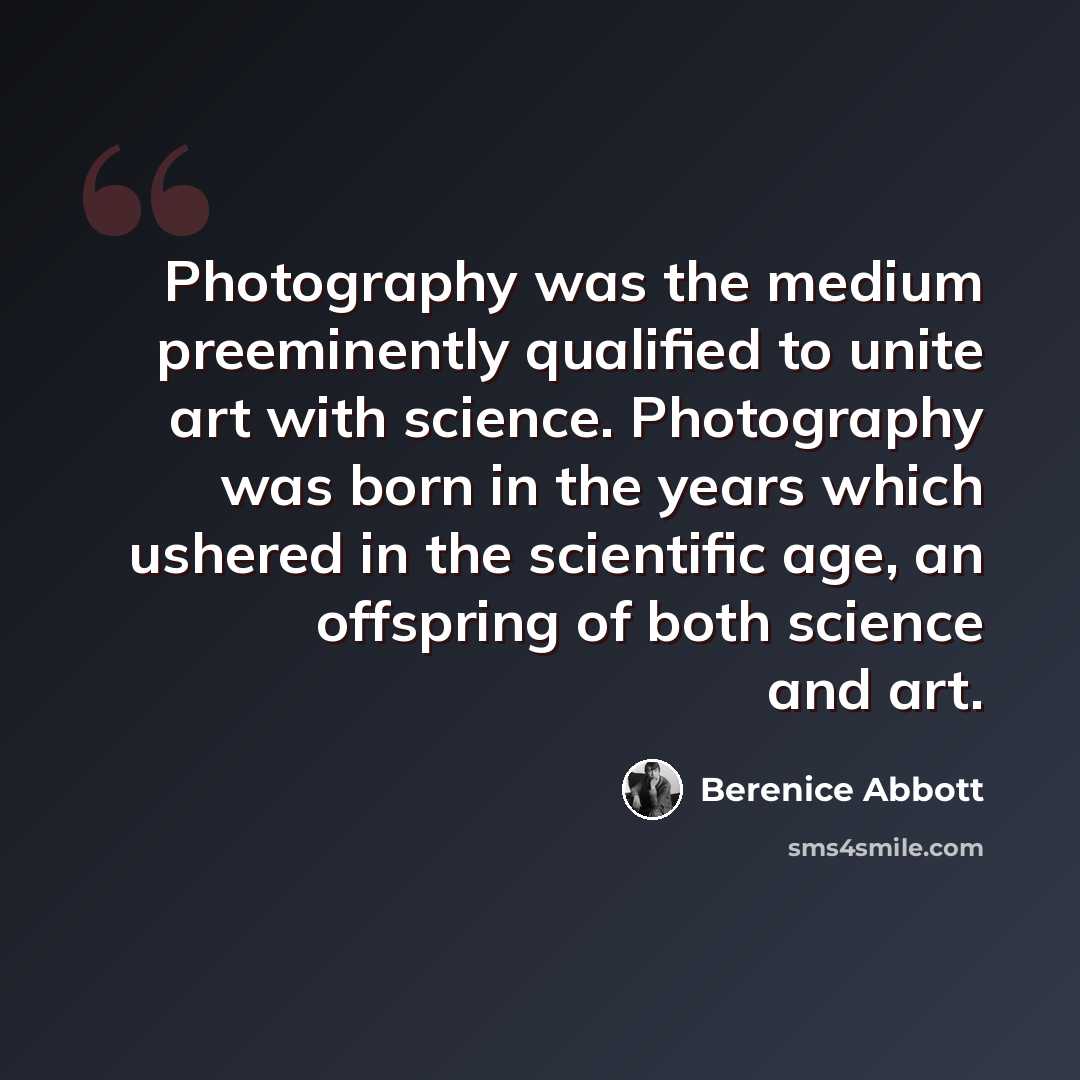 “Photography was the medium preeminently qualified to unite art with science. Photography was born in the years which ushered in the scientific age, an offspring of both science and art.” quote by Berenice Abbott