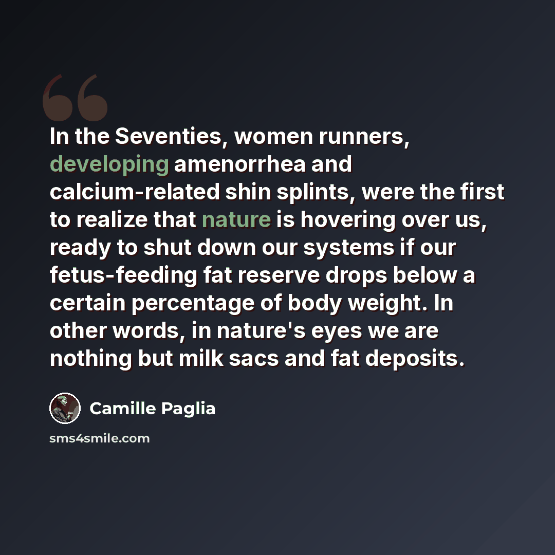 “In the Seventies, women runners, developing amenorrhea and calcium-related shin splints, were the first to realize that nature is hovering over us, ready to shut down our systems if our fetus-feeding fat reserve drops below a certain percentage of body weight. In other words, in nature's eyes we…” quote by Camille Paglia