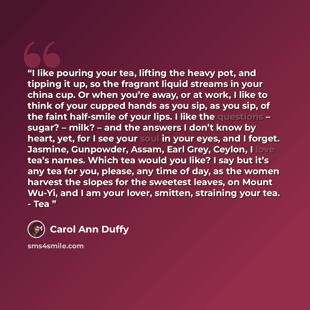 “I like pouring your tea, lifting the heavy pot, and tipping it up, so the fragrant liquid streams in your china cup. Or when you’re away, or at work, I like to think of your cupped hands as you sip, as you sip, of the faint half-smile of your lips. I like the questions – sugar? – milk? – and the…” quote by Carol Ann Duffy