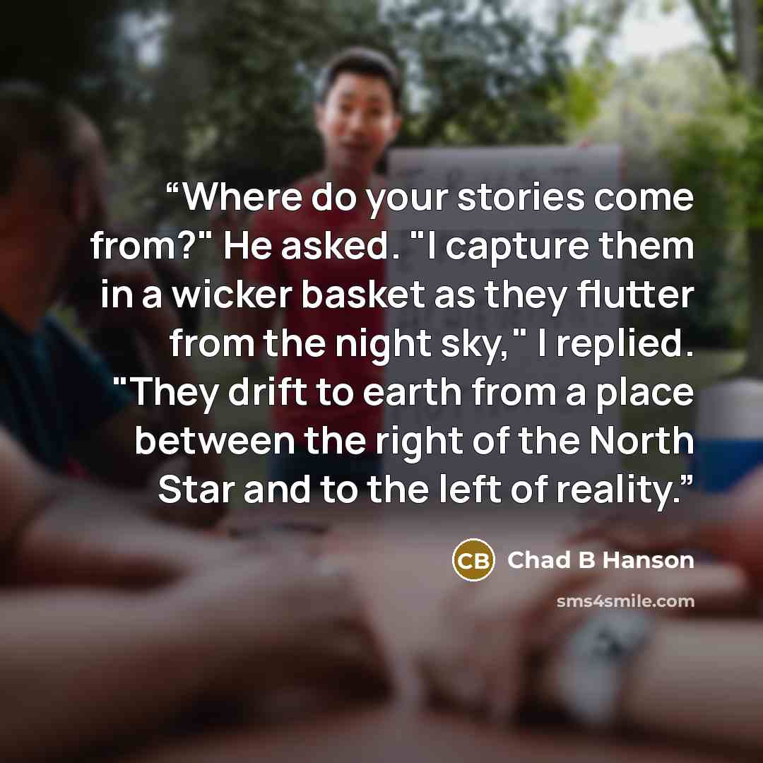 “Where do your stories come from?" He asked. "I capture them in a wicker basket as they flutter from the night sky," I replied. "They drift to earth from a place between the right of the North Star and to the left of reality.” quote by Chad B Hanson