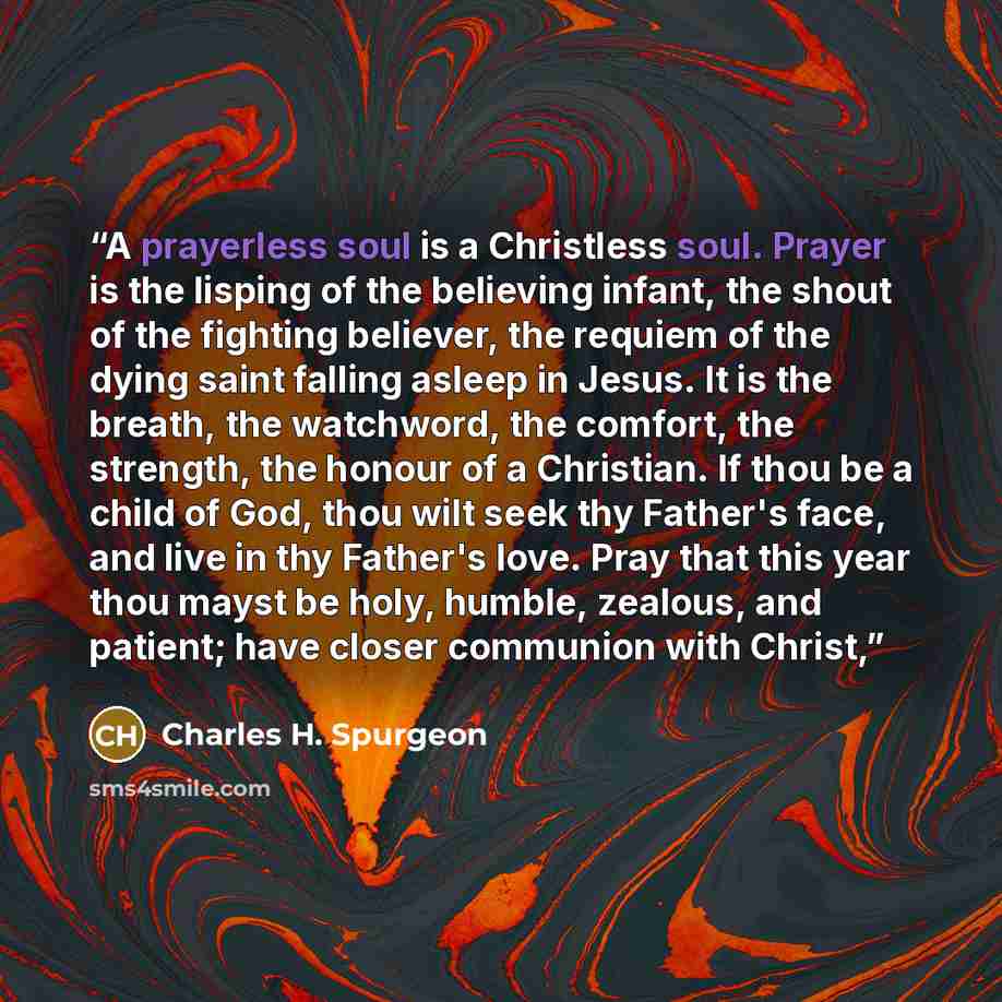 “A prayerless soul is a Christless soul. Prayer is the lisping of the believing infant, the shout of the fighting believer, the requiem of the dying saint falling asleep in Jesus. It is the breath, the watchword, the comfort, the strength, the honour of a Christian. If thou be a child of God, thou…” quote by Charles H. Spurgeon