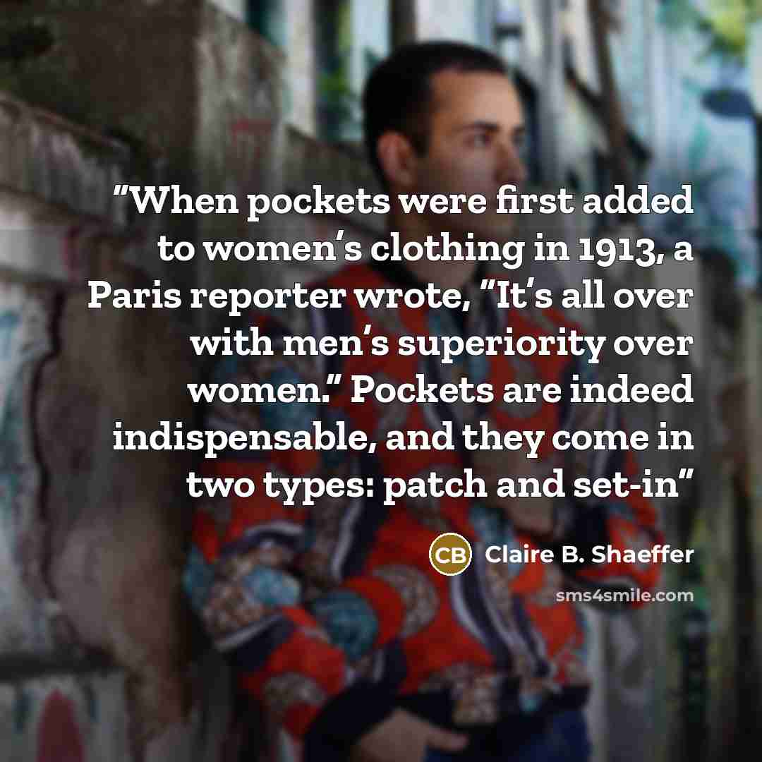 “When pockets were first added to women’s clothing in 1913, a Paris reporter wrote, “It’s all over with men’s superiority over women.” Pockets are indeed indispensable, and they come in two types: patch and set-in” quote by Claire B. Shaeffer