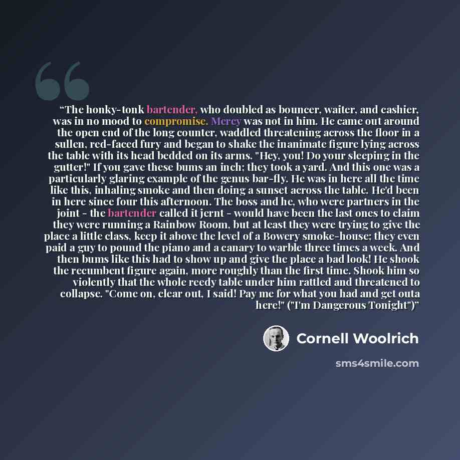 “The honky-tonk bartender, who doubled as bouncer, waiter, and cashier, was in no mood to compromise. Mercy was not in him. He came out around the open end of the long counter, waddled threatening across the floor in a sullen, red-faced fury and began to shake the inanimate figure lying across the…” quote by Cornell Woolrich