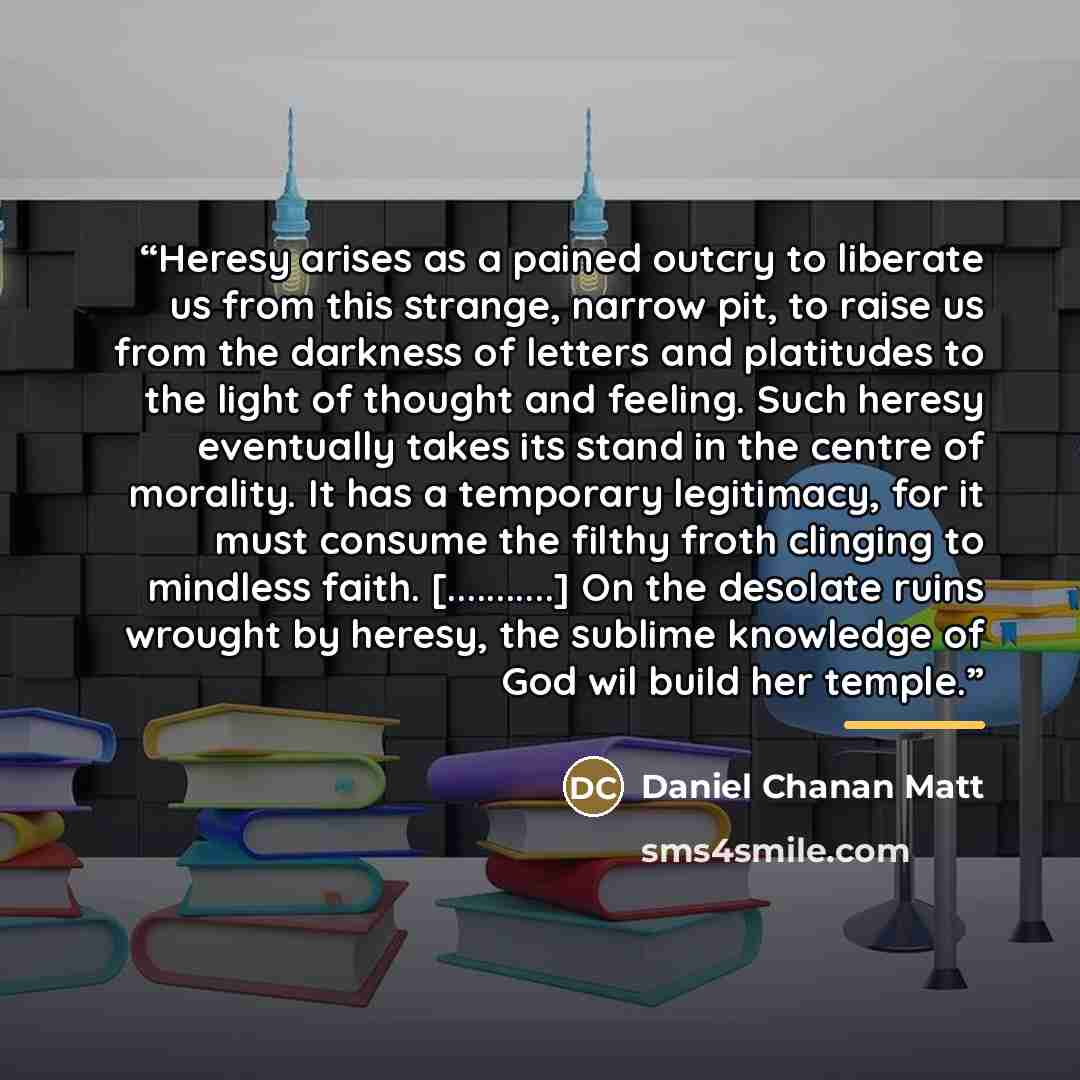 “Heresy arises as a pained outcry to liberate us from this strange, narrow pit, to raise us from the darkness of letters and platitudes to the light of thought and feeling. Such heresy eventually takes its stand in the centre of morality. It has a temporary legitimacy, for it must consume the…” quote by Daniel Chanan Matt
