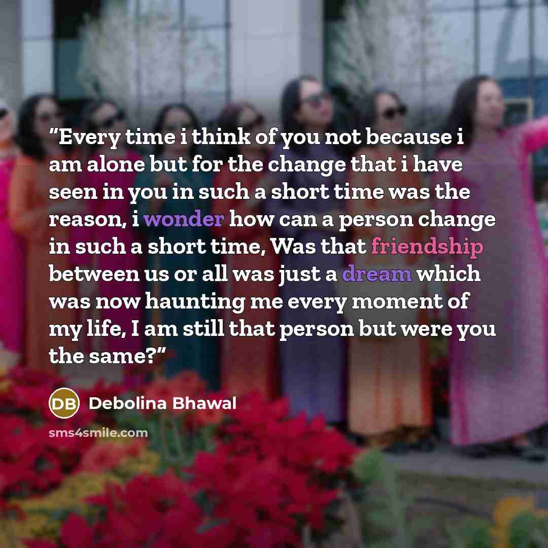 “Every time i think of you not because i am alone but for the change that i have seen in you in such a short time was the reason, i wonder how can a person change in such a short time, Was that friendship between us or all was just a dream which was now haunting me every moment of my life, I am…” quote by Debolina Bhawal