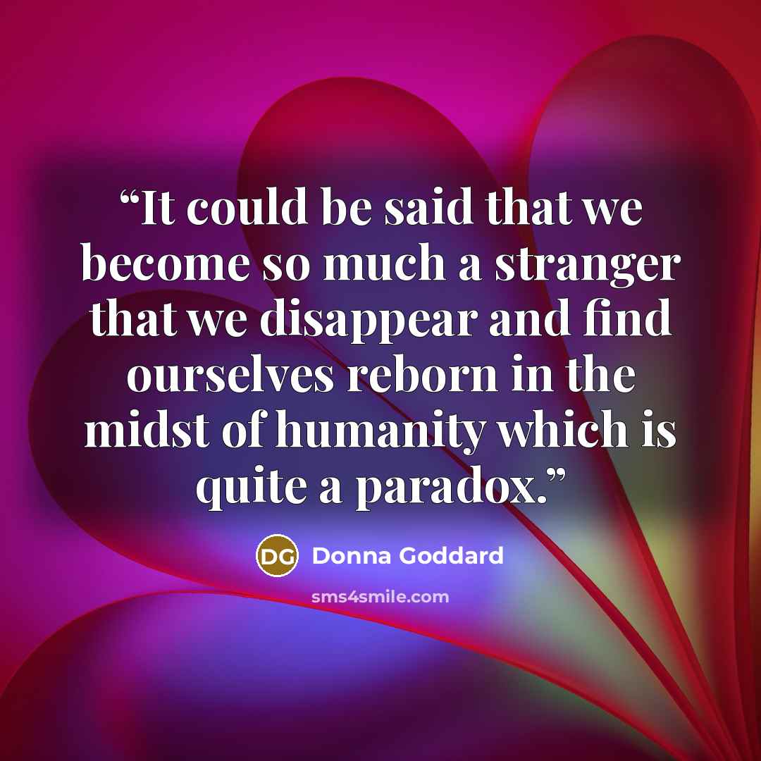 “It could be said that we become so much a stranger that we disappear and find ourselves reborn in the midst of humanity which is quite a paradox.” quote by Donna Goddard