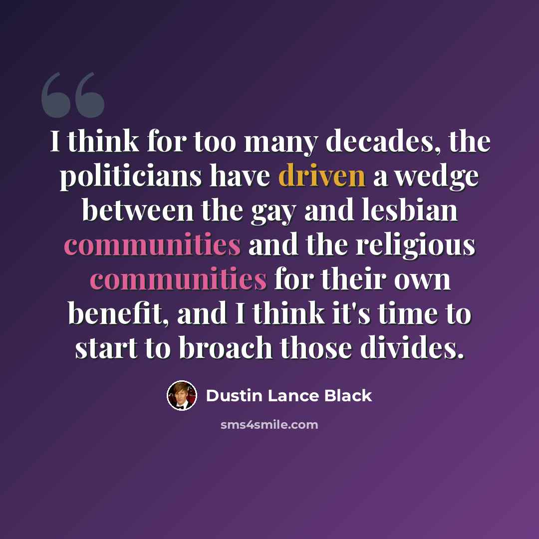 “I think for too many decades, the politicians have driven a wedge between the gay and lesbian communities and the religious communities for their own benefit, and I think it's time to start to broach those divides.” quote by Dustin Lance Black
