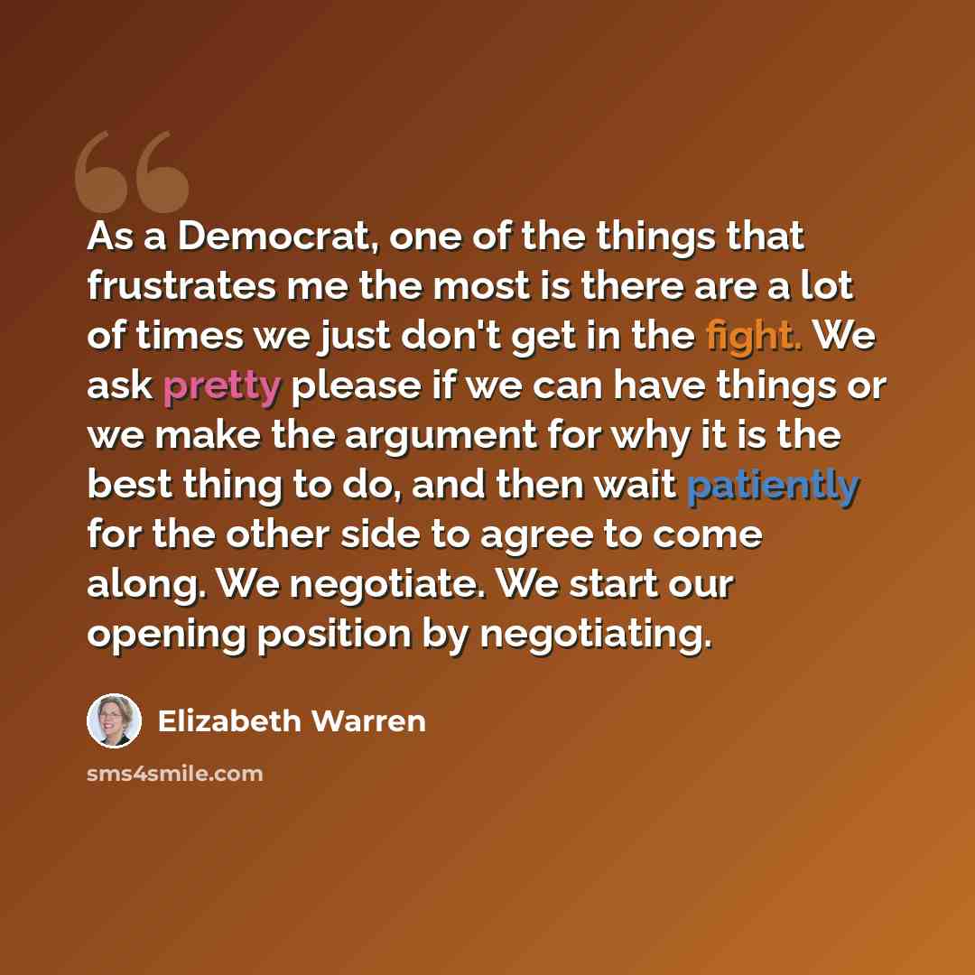 “As a Democrat, one of the things that frustrates me the most is there are a lot of times we just don't get in the fight. We ask pretty please if we can have things or we make the argument for why it is the best thing to do, and then wait patiently for the other side to agree to come along. We…” quote by Elizabeth Warren
