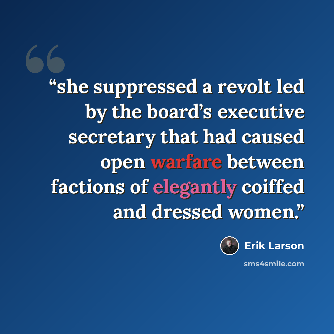 “she suppressed a revolt led by the board’s executive secretary that had caused open warfare between factions of elegantly coiffed and dressed women.” quote by Erik Larson