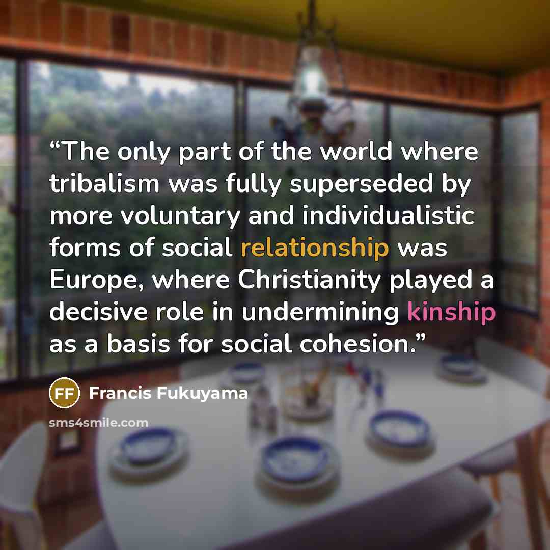 “The only part of the world where tribalism was fully superseded by more voluntary and individualistic forms of social relationship was Europe, where Christianity played a decisive role in undermining kinship as a basis for social cohesion.” quote by Francis Fukuyama