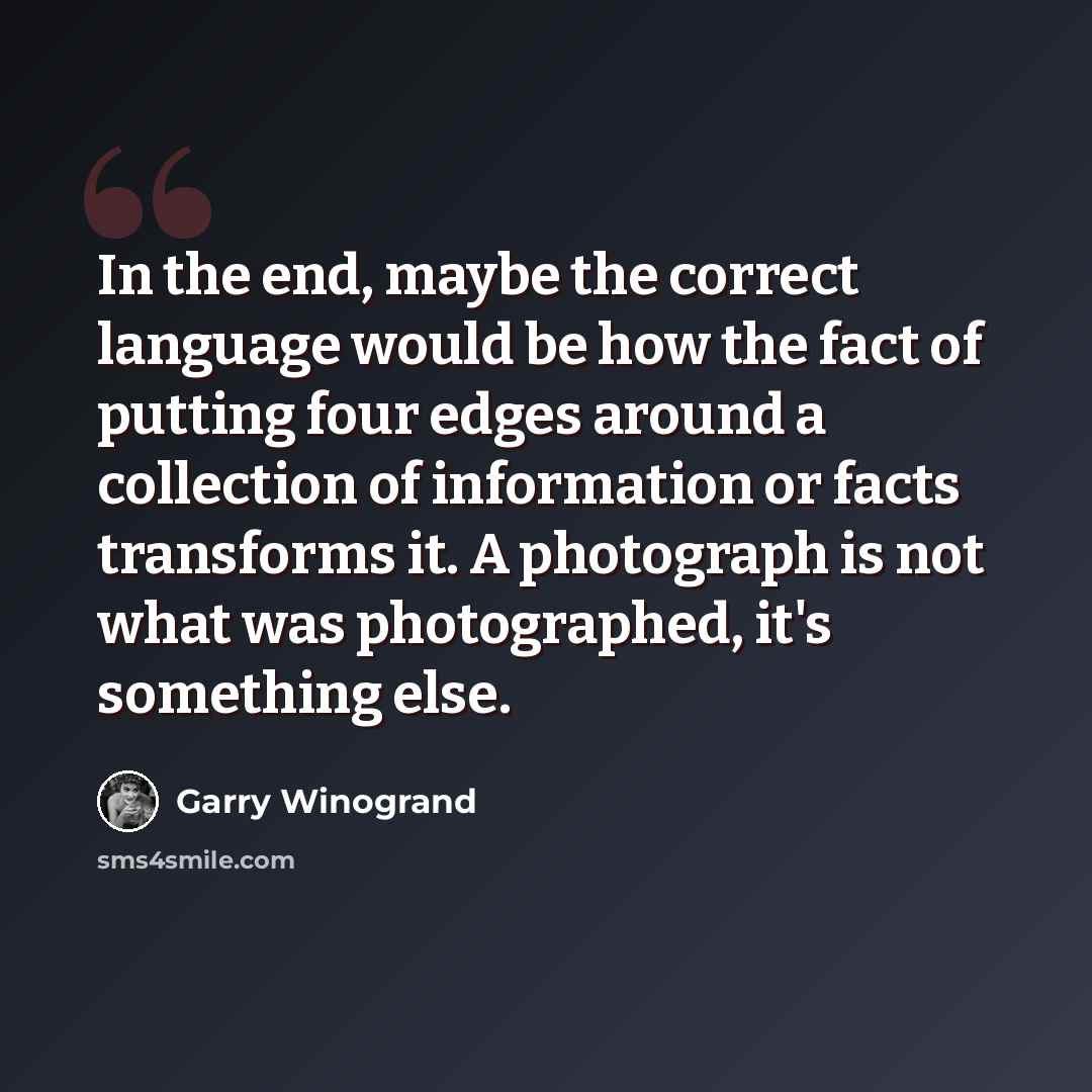 “In the end, maybe the correct language would be how the fact of putting four edges around a collection of information or facts transforms it. A photograph is not what was photographed, it's something else.” quote by Garry Winogrand