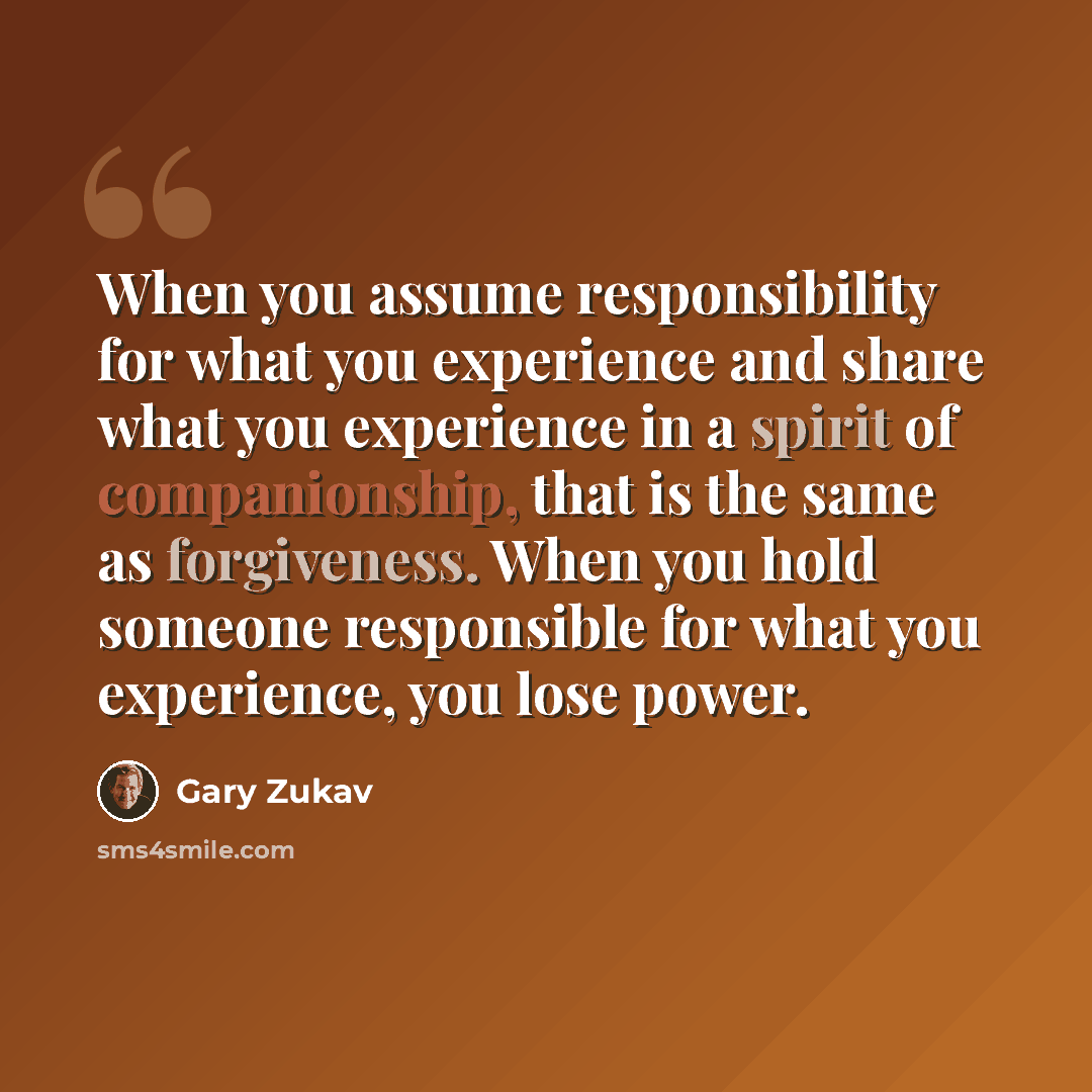 “When you assume responsibility for what you experience and share what you experience in a spirit of companionship, that is the same as forgiveness. When you hold someone responsible for what you experience, you lose power.” quote by Gary Zukav