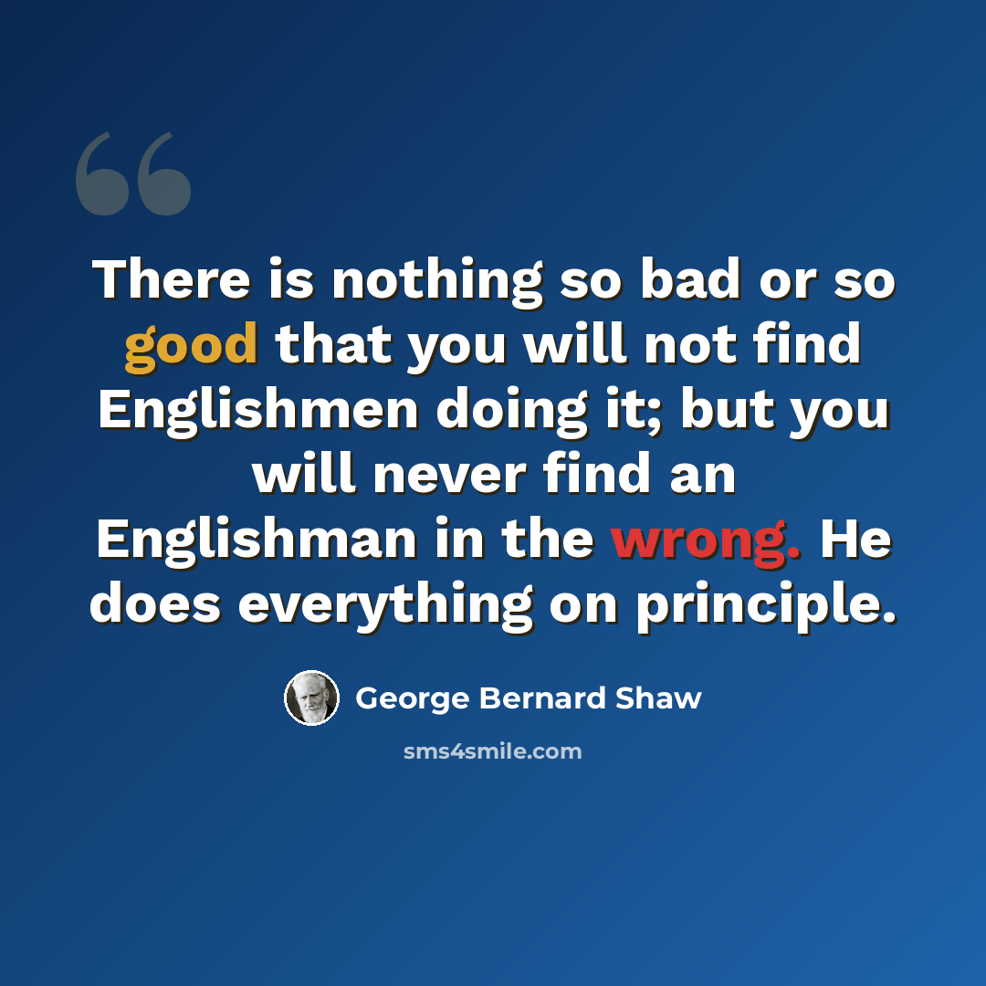 “There is nothing so bad or so good that you will not find Englishmen doing it; but you will never find an Englishman in the wrong. He does everything on principle.” quote by George Bernard Shaw