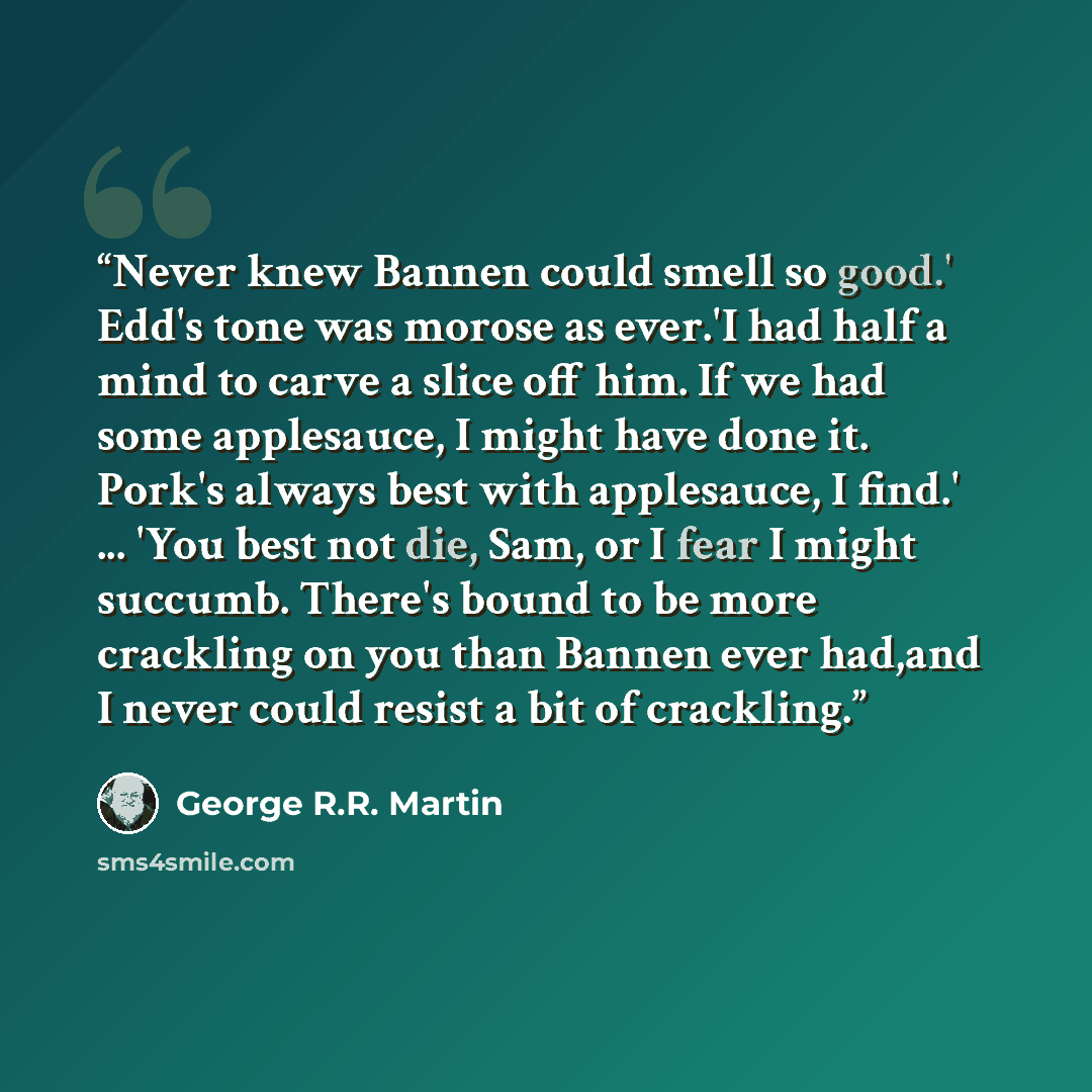 “Never knew Bannen could smell so good.' Edd's tone was morose as ever.'I had half a mind to carve a slice off him. If we had some applesauce, I might have done it. Pork's always best with applesauce, I find.' ... 'You best not die, Sam, or I fear I might succumb. There's bound to be more crackling…” quote by George R.R. Martin