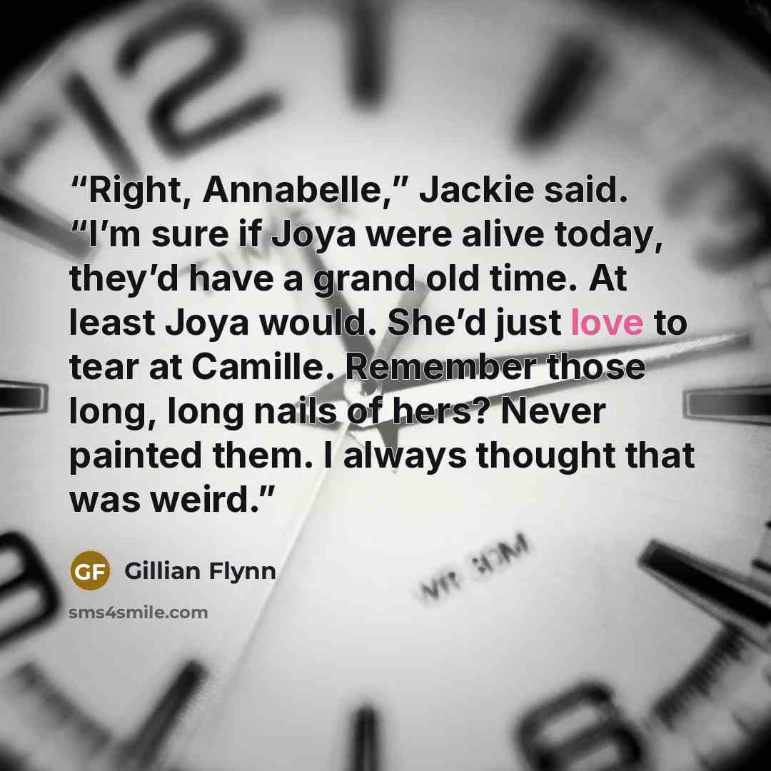 “Right, Annabelle,” Jackie said. “I’m sure if Joya were alive today, they’d have a grand old time. At least Joya would. She’d just love to tear at Camille. Remember those long, long nails of hers? Never painted them. I always thought that was weird.” quote by Gillian Flynn