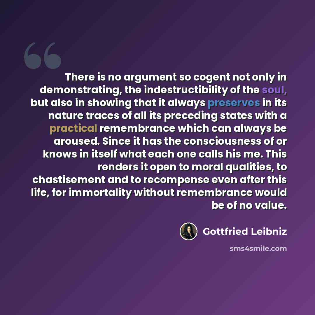 “There is no argument so cogent not only in demonstrating, the indestructibility of the soul, but also in showing that it always preserves in its nature traces of all its preceding states with a practical remembrance which can always be aroused. Since it has the consciousness of or knows in itself…” quote by Gottfried Leibniz