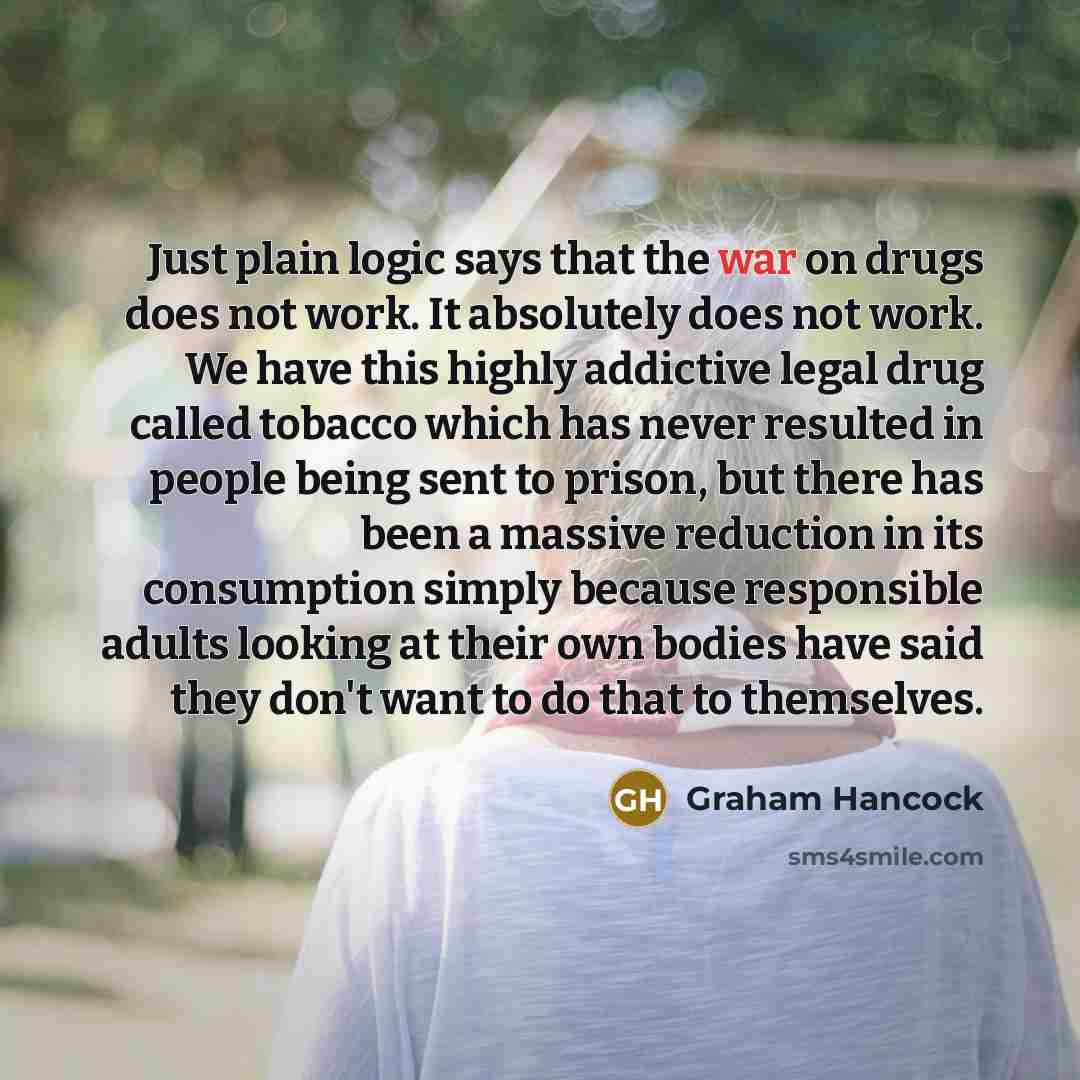 “Just plain logic says that the war on drugs does not work. It absolutely does not work. We have this highly addictive legal drug called tobacco which has never resulted in people being sent to prison, but there has been a massive reduction in its consumption simply because responsible adults…” quote by Graham Hancock