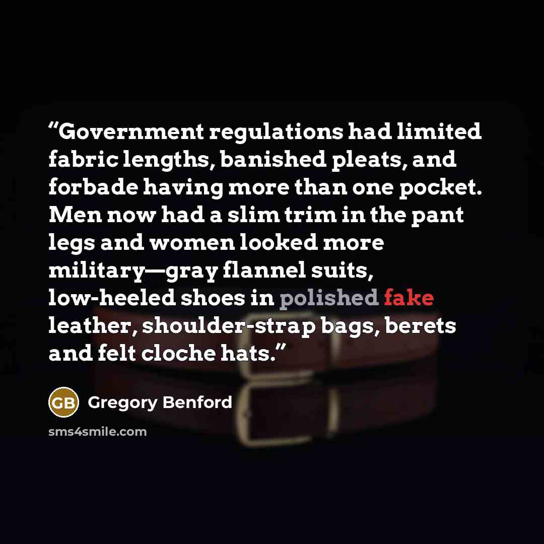“Government regulations had limited fabric lengths, banished pleats, and forbade having more than one pocket. Men now had a slim trim in the pant legs and women looked more military—gray flannel suits, low-heeled shoes in polished fake leather, shoulder-strap bags, berets and felt cloche hats.” quote by Gregory Benford