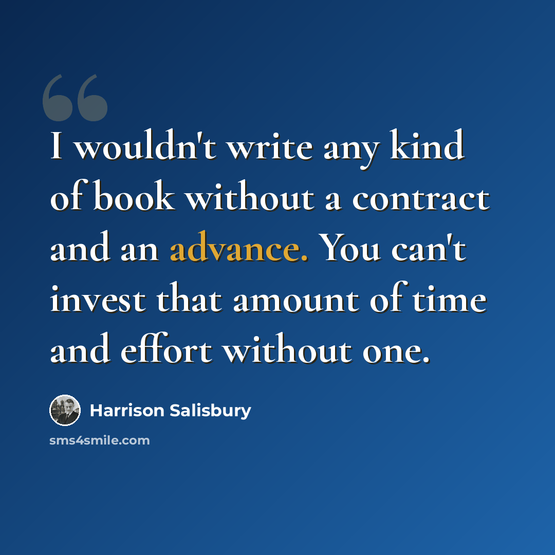 “I wouldn't write any kind of book without a contract and an advance. You can't invest that amount of time and effort without one.” quote by Harrison Salisbury