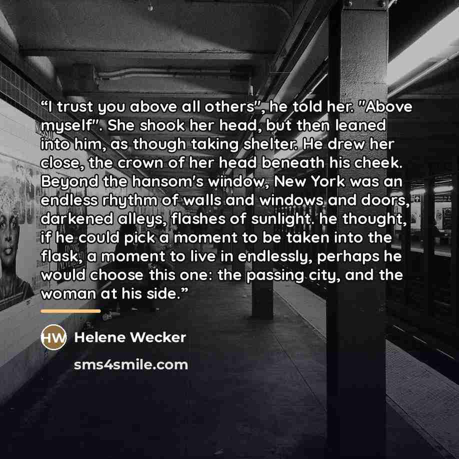 “I trust you above all others", he told her. "Above myself". She shook her head, but then leaned into him, as though taking shelter. He drew her close, the crown of her head beneath his cheek. Beyond the hansom's window, New York was an endless rhythm of walls and windows and doors, darkened…” quote by Helene Wecker