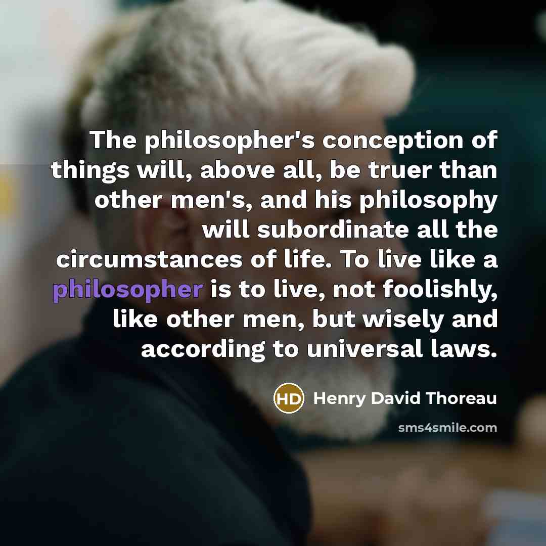 “The philosopher's conception of things will, above all, be truer than other men's, and his philosophy will subordinate all the circumstances of life. To live like a philosopher is to live, not foolishly, like other men, but wisely and according to universal laws.” quote by Henry David Thoreau