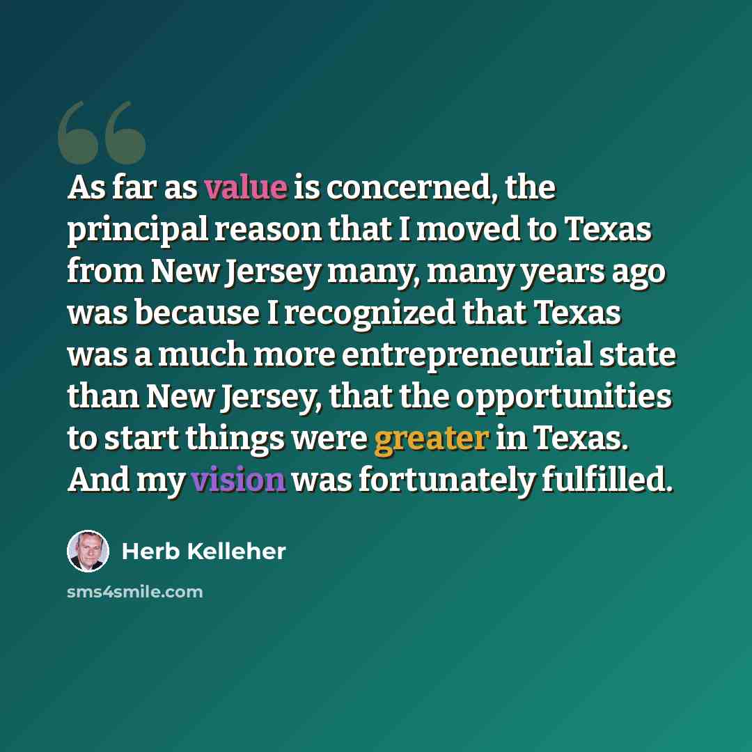 “As far as value is concerned, the principal reason that I moved to Texas from New Jersey many, many years ago was because I recognized that Texas was a much more entrepreneurial state than New Jersey, that the opportunities to start things were greater in Texas. And my vision was fortunately…” quote by Herb Kelleher