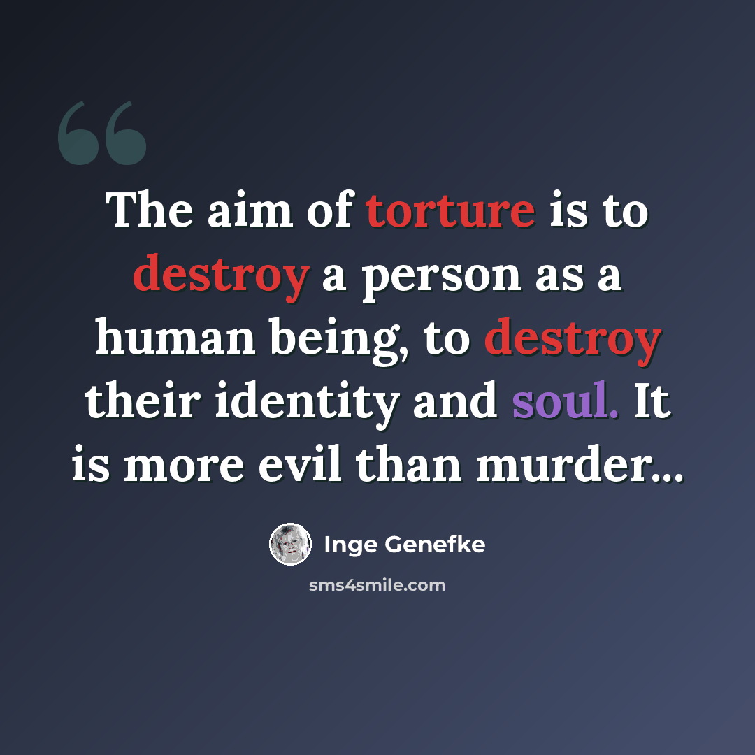 “The aim of torture is to destroy a person as a human being, to destroy their identity and soul. It is more evil than murder...” quote by Inge Genefke