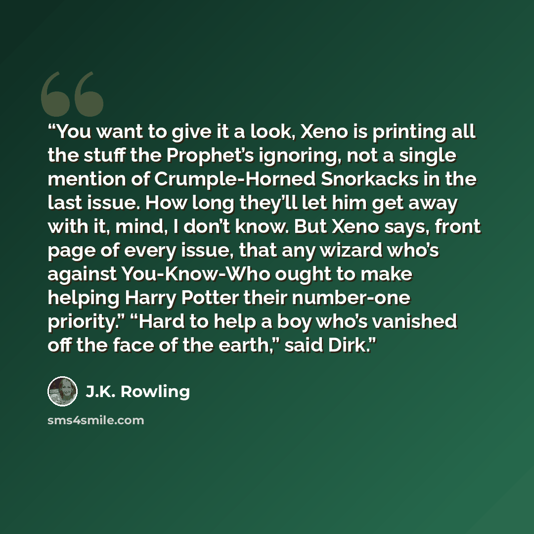 “You want to give it a look, Xeno is printing all the stuff the Prophet’s ignoring, not a single mention of Crumple-Horned Snorkacks in the last issue. How long they’ll let him get away with it, mind, I don’t know. But Xeno says, front page of every issue, that any wizard who’s against You-Know-Who…” quote by J.K. Rowling