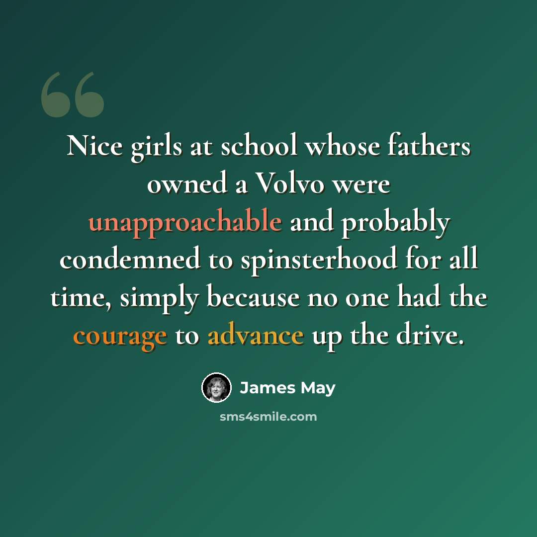 “Nice girls at school whose fathers owned a Volvo were unapproachable and probably condemned to spinsterhood for all time, simply because no one had the courage to advance up the drive.” quote by James May