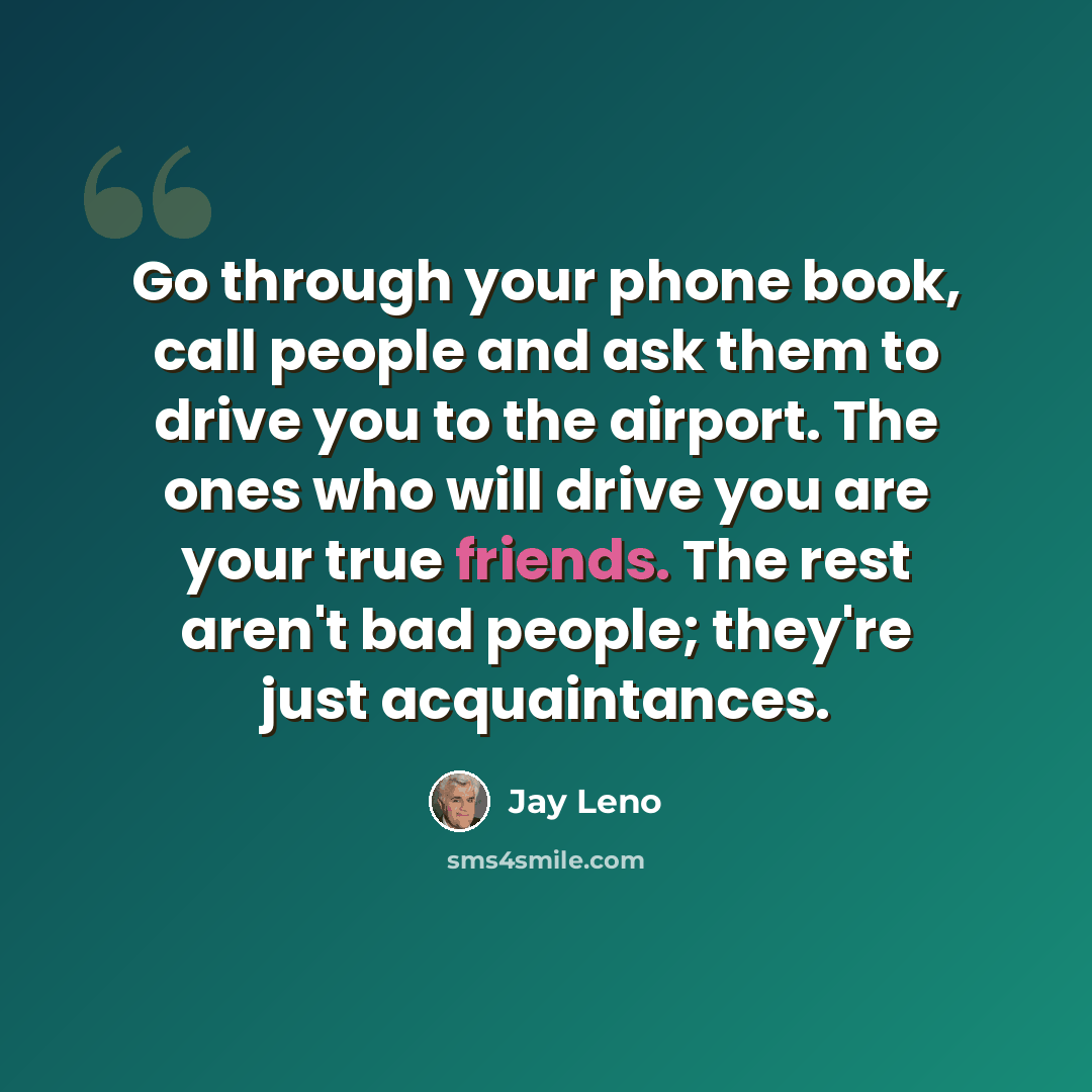 “Go through your phone book, call people and ask them to drive you to the airport. The ones who will drive you are your true friends. The rest aren't bad people; they're just acquaintances.” quote by Jay Leno