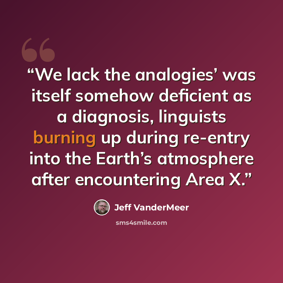 “We lack the analogies’ was itself somehow deficient as a diagnosis, linguists burning up during re-entry into the Earth’s atmosphere after encountering Area X.” quote by Jeff VanderMeer