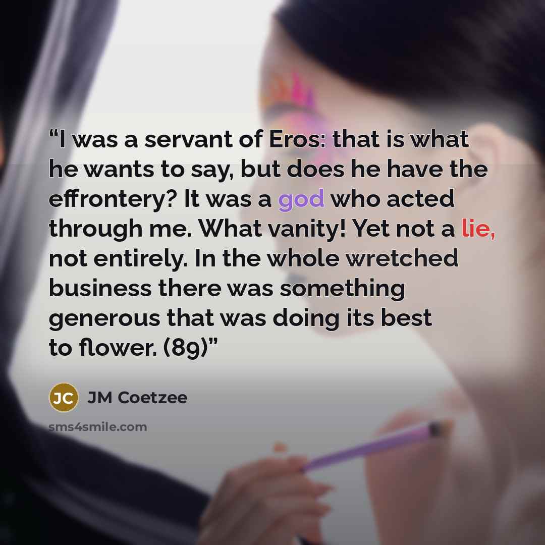 “I was a servant of Eros: that is what he wants to say, but does he have the effrontery? It was a god who acted through me. What vanity! Yet not a lie, not entirely. In the whole wretched business there was something generous that was doing its best to flower. (89)” quote by JM Coetzee