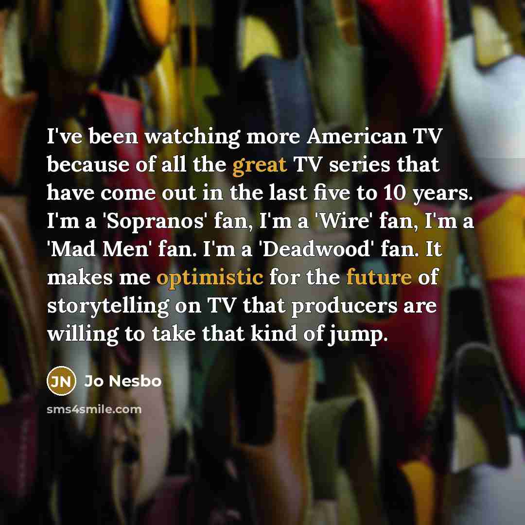 “I've been watching more American TV because of all the great TV series that have come out in the last five to 10 years. I'm a 'Sopranos' fan, I'm a 'Wire' fan, I'm a 'Mad Men' fan. I'm a 'Deadwood' fan. It makes me optimistic for the future of storytelling on TV that producers are willing to take…” quote by Jo Nesbo