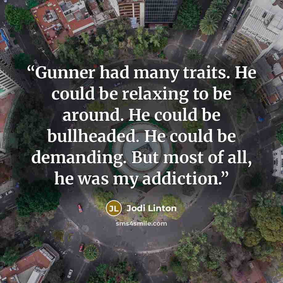 “Gunner had many traits. He could be relaxing to be around. He could be bullheaded. He could be demanding. But most of all, he was my addiction.” quote by Jodi Linton