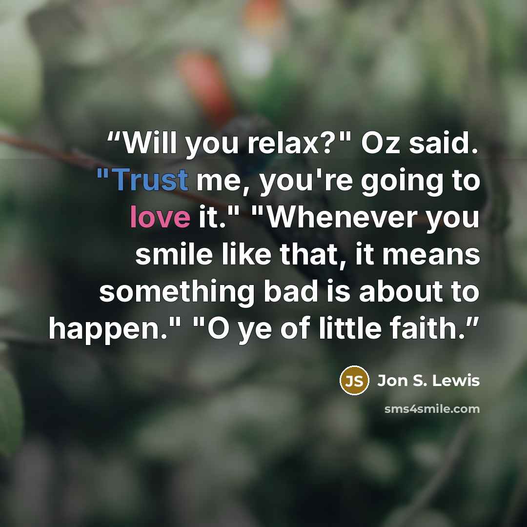“Will you relax?" Oz said. "Trust me, you're going to love it." "Whenever you smile like that, it means something bad is about to happen." "O ye of little faith.” quote by Jon S. Lewis