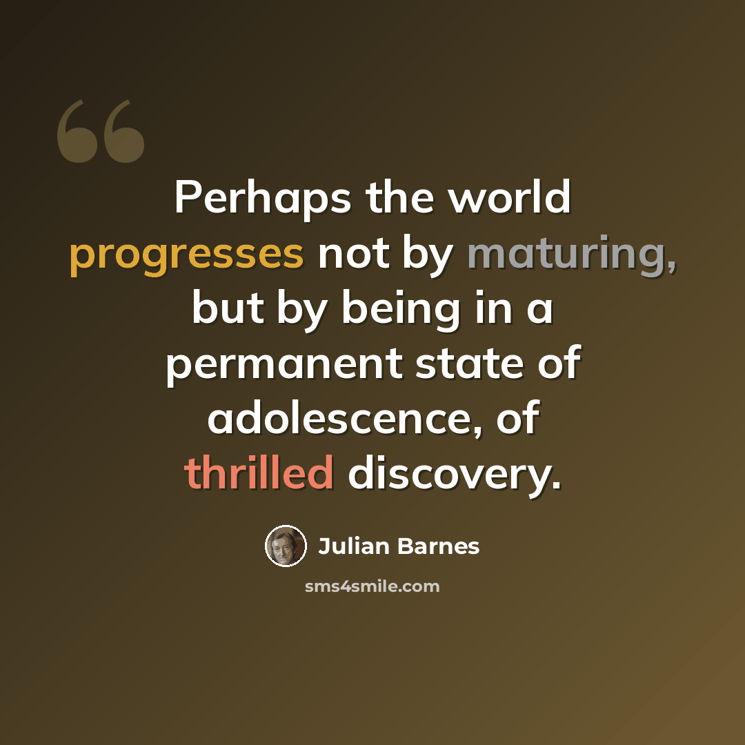 “Perhaps the world progresses not by maturing, but by being in a permanent state of adolescence, of thrilled discovery.” quote by Julian Barnes