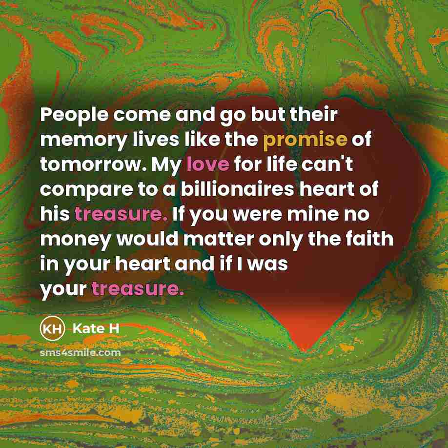 “People come and go but their memory lives like the promise of tomorrow. My love for life can't compare to a billionaires heart of his treasure. If you were mine no money would matter only the faith in your heart and if I was your treasure.” quote by Kate H