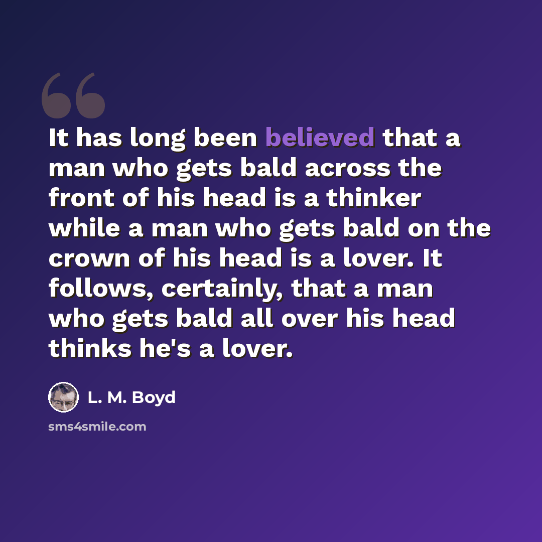 “It has long been believed that a man who gets bald across the front of his head is a thinker while a man who gets bald on the crown of his head is a lover. It follows, certainly, that a man who gets bald all over his head thinks he's a lover.” quote by L. M. Boyd
