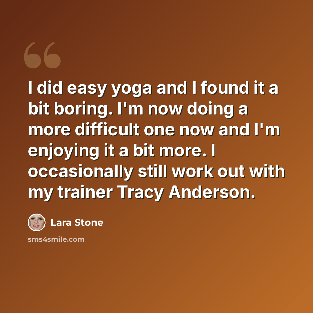 “I did easy yoga and I found it a bit boring. I'm now doing a more difficult one now and I'm enjoying it a bit more. I occasionally still work out with my trainer Tracy Anderson.” quote by Lara Stone