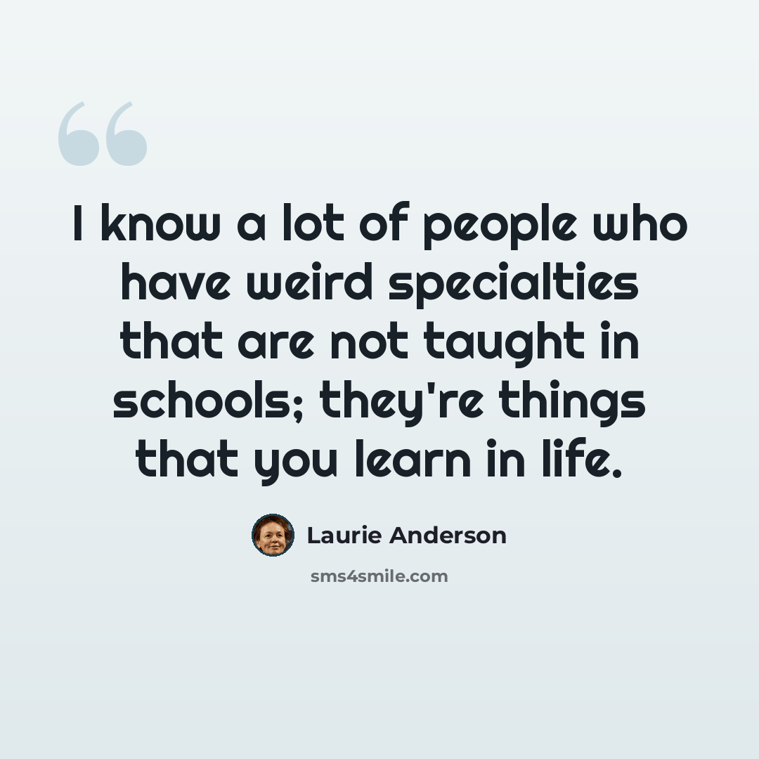 “I know a lot of people who have weird specialties that are not taught in schools; they're things that you learn in life.” quote by Laurie Anderson