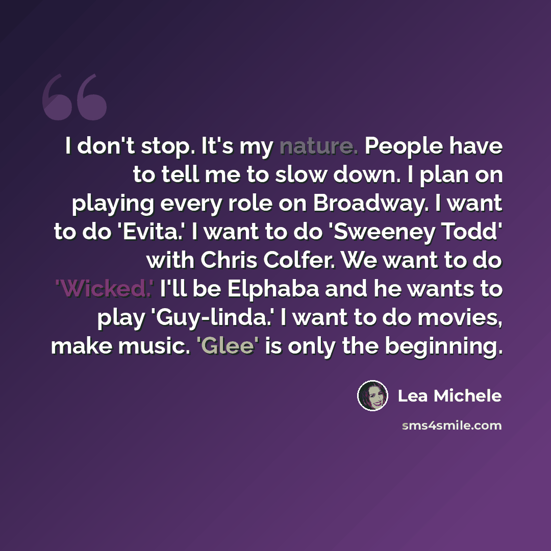 “I don't stop. It's my nature. People have to tell me to slow down. I plan on playing every role on Broadway. I want to do 'Evita.' I want to do 'Sweeney Todd' with Chris Colfer. We want to do 'Wicked.' I'll be Elphaba and he wants to play 'Guy-linda.' I want to do movies, make music. 'Glee' is…” quote by Lea Michele
