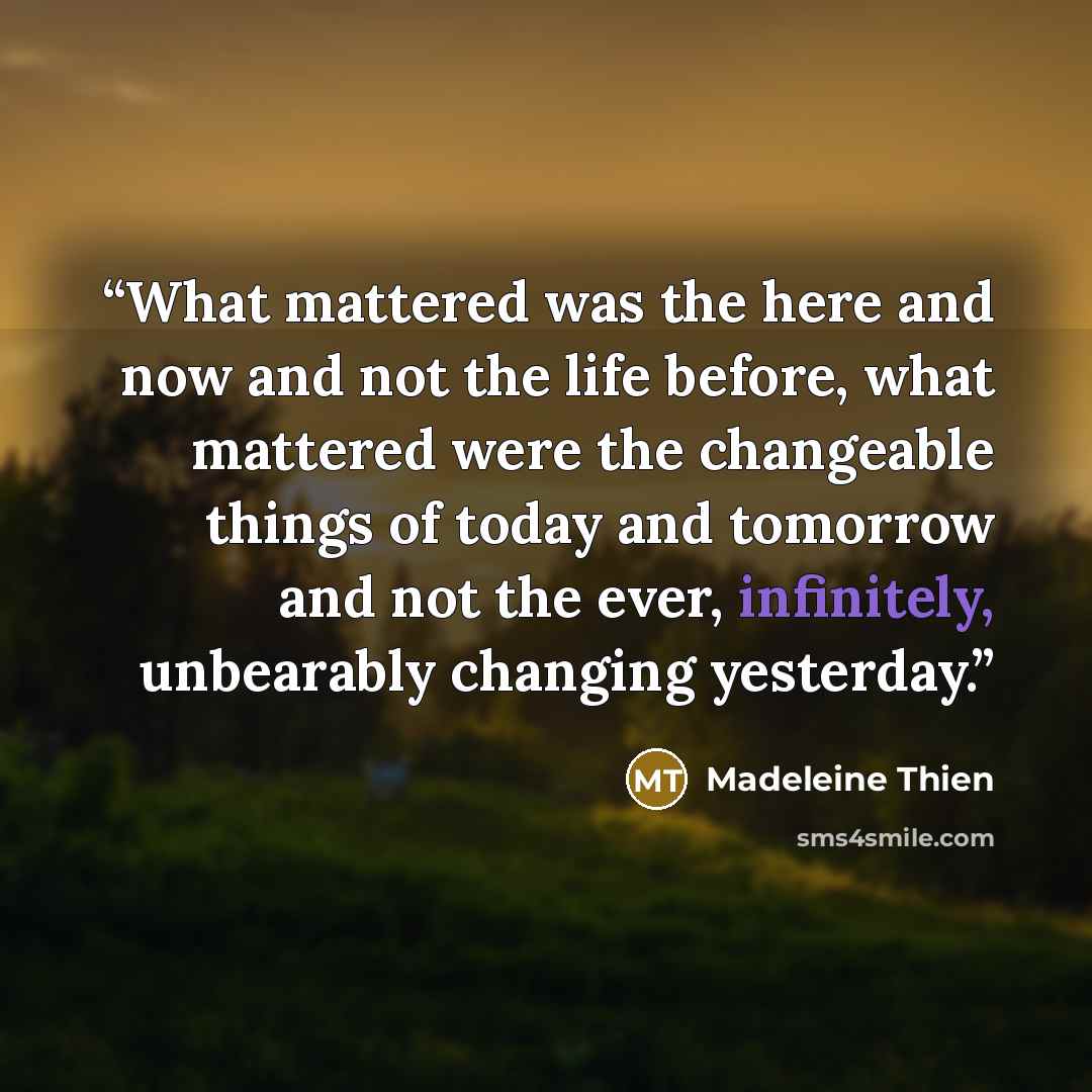 “What mattered was the here and now and not the life before, what mattered were the changeable things of today and tomorrow and not the ever, infinitely, unbearably changing yesterday.” quote by Madeleine Thien