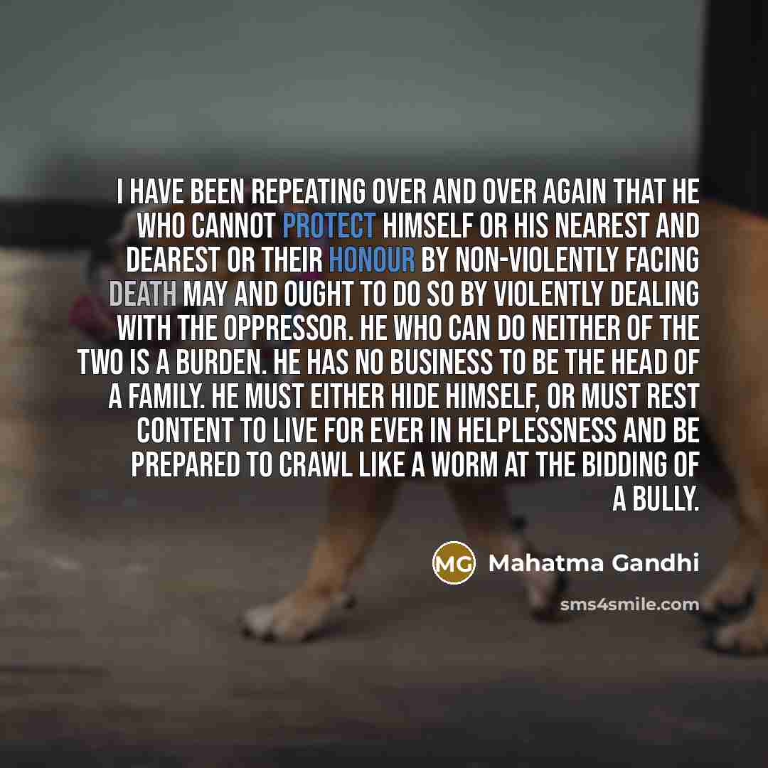 “I have been repeating over and over again that he who cannot protect himself or his nearest and dearest or their honour by non-violently facing death may and ought to do so by violently dealing with the oppressor. He who can do neither of the two is a burden. He has no business to be the head of a…” quote by Mahatma Gandhi
