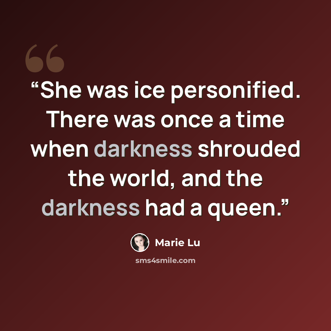 “She was ice personified. There was once a time when darkness shrouded the world, and the darkness had a queen.” quote by Marie Lu