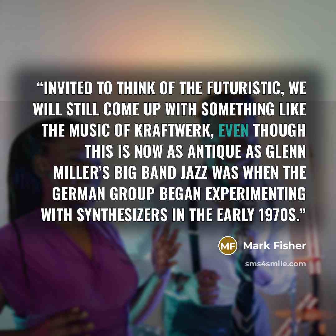 “Invited to think of the futuristic, we will still come up with something like the music of Kraftwerk, even though this is now as antique as Glenn Miller’s big band jazz was when the German group began experimenting with synthesizers in the early 1970s.” quote by Mark Fisher
