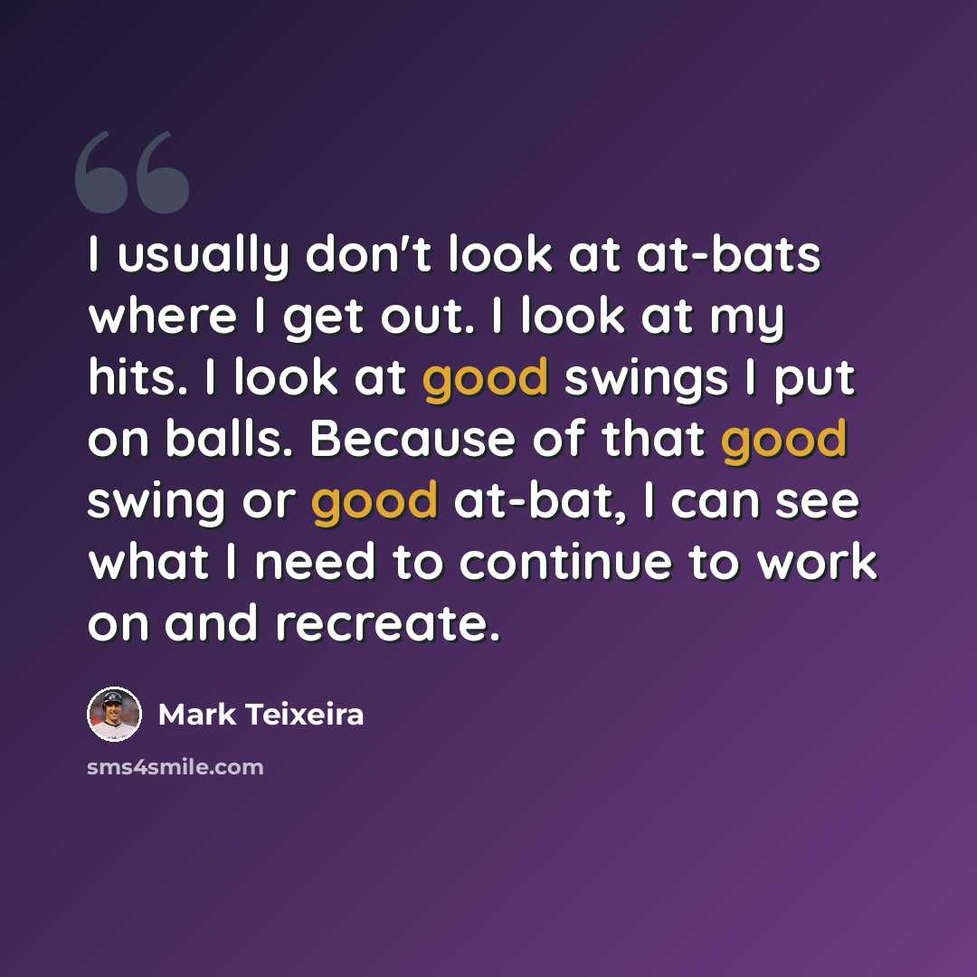 “I usually don't look at at-bats where I get out. I look at my hits. I look at good swings I put on balls. Because of that good swing or good at-bat, I can see what I need to continue to work on and recreate.” quote by Mark Teixeira